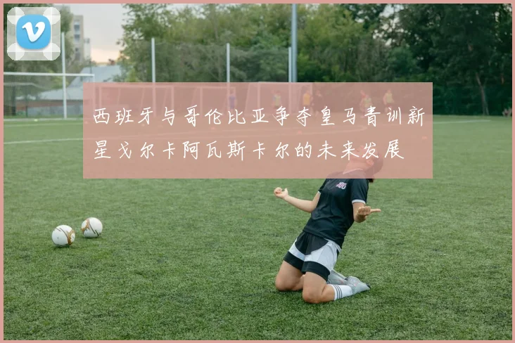 西班牙与哥伦比亚争夺皇马青训新星戈尔卡阿瓦斯卡尔的未来发展