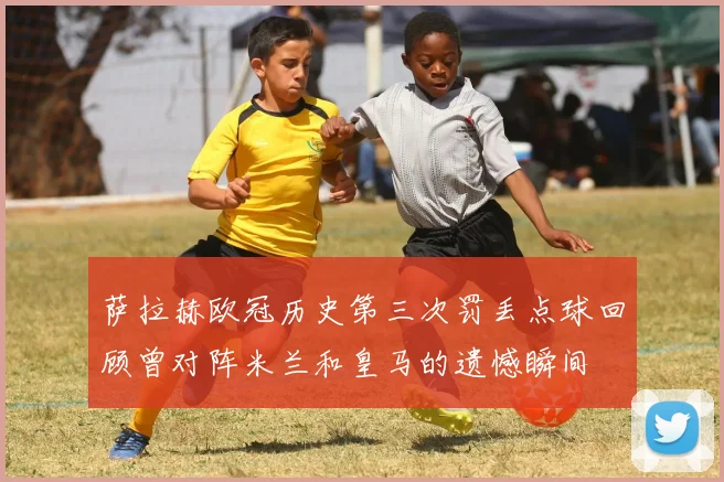 萨拉赫欧冠历史第三次罚丢点球回顾曾对阵米兰和皇马的遗憾瞬间