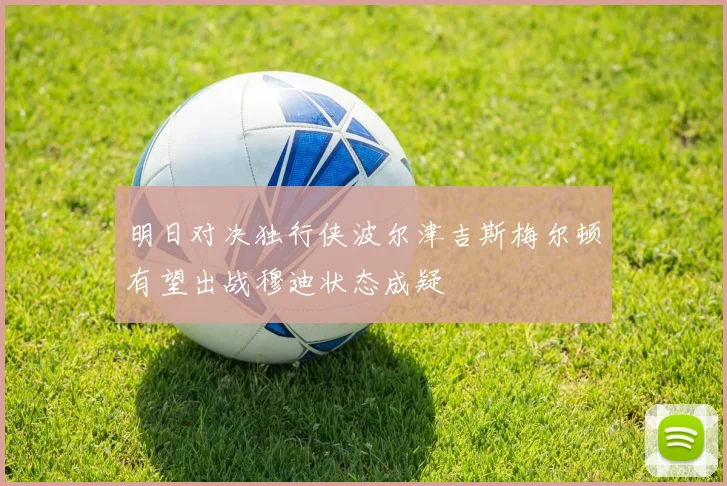 明日对决独行侠波尔津吉斯梅尔顿有望出战穆迪状态成疑