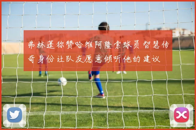 弗林蓬称赞哈维阿隆索球员智慧传奇身份让队友愿意倾听他的建议