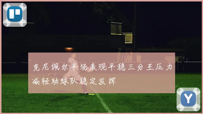 克尼佩尔半场表现平稳三分王压力减轻助球队稳定发挥
