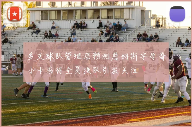 多支球队管理层预测詹姆斯字母哥小卡或将全员换队引发关注