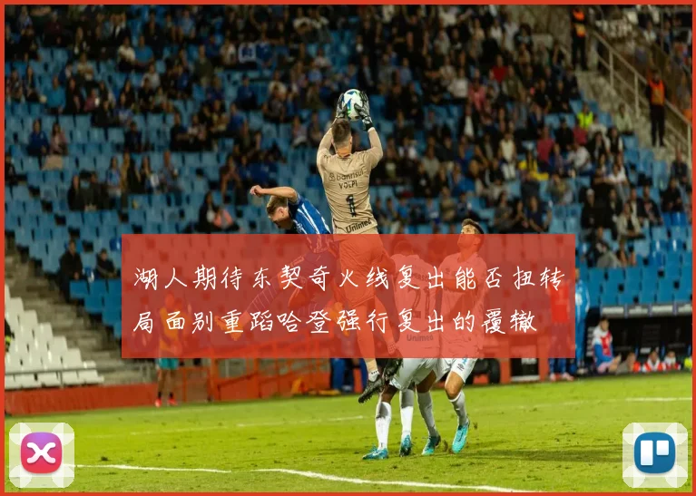 湖人期待东契奇火线复出能否扭转局面别重蹈哈登强行复出的覆辙