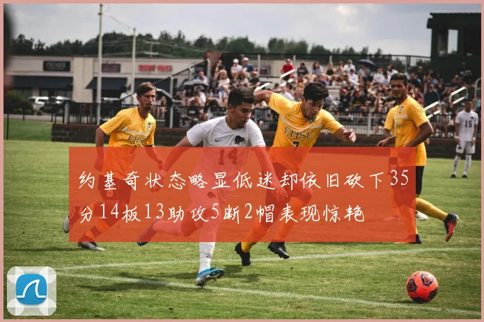 约基奇状态略显低迷却依旧砍下35分14板13助攻5断2帽表现惊艳