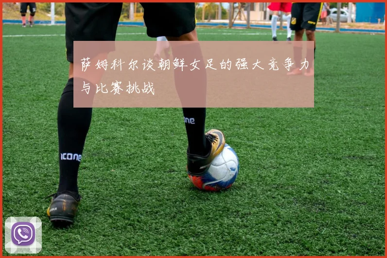 萨姆科尔谈朝鲜女足的强大竞争力与比赛挑战