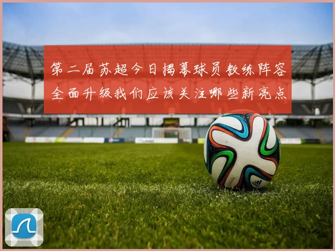 第二届苏超今日揭幕球员教练阵容全面升级我们应该关注哪些新亮点