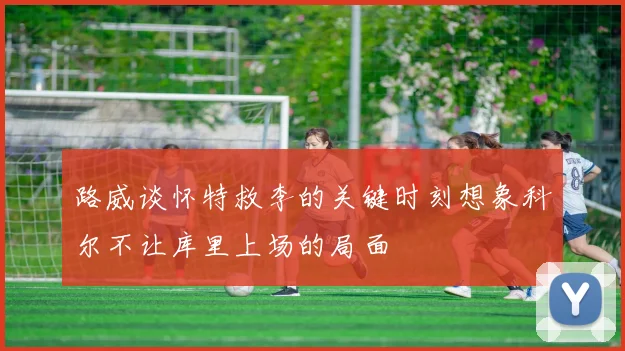 路威谈怀特救李的关键时刻想象科尔不让库里上场的局面