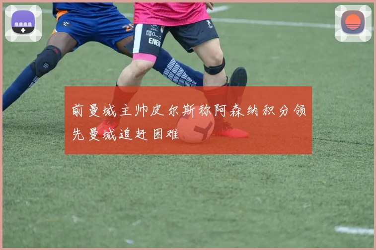前曼城主帅皮尔斯称阿森纳积分领先曼城追赶困难