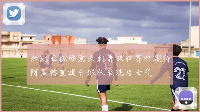 加比亚祝福意大利晋级世界杯期待阿莱格里提升球队表现与士气