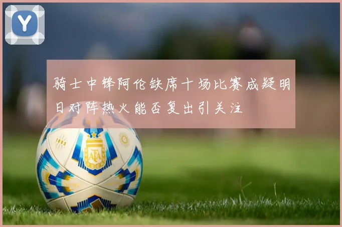 骑士中锋阿伦缺席十场比赛成疑明日对阵热火能否复出引关注
