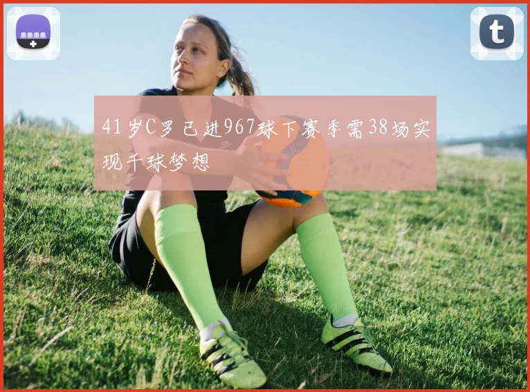 41岁C罗已进967球下赛季需38场实现千球梦想